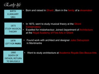 Early life
BIRTH
6 JANUARY
1861

• Born and raised in Ghent ; Born in the family of a shoemaker

• In 1873, went to study musical theory at the Ghent
1873
Conservatory
STUDY MUSICAL • Expelled for misbehaviour. Joined Department of Architecture
THEORY
at the Royal Academy of Fine Arts in Ghent
1878
LEFT FOR PARIS

1880, he
• Found work with architect and designer Jules Debuysson
returned to
in Montmartre
Belgium and
moved
to Brussels

1880
• Went to study architecture at Academie Royale Des Beaux-Arts
DEATH OF
FATHER; RETURN
TO BRUSSELS

 