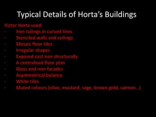Typical Details of Horta’s Buildings
Victor Horta used
·
Iron railings in curved lines
·
Stenciled walls and ceilings
·
Mosaic floor tiles
·
Irregular shapes
·
Exposed cast iron structurally
·
A centralised floor plan
·
Glass and iron facades
·
Asymmetrical balance
·
White tiles
·
Muted colours (olive, mustard, sage, brown gold, salmon…)

 