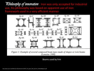 Philosophy of innovation : Iron was only accepted for industrial
use, his philosophy was based on apparent use of iron
framework used in a very efficient manner

Beams used by him

http://www.vub.ac.be/ARCH/ae-lab/publications/SAHC_full_paper_D26_Quentin_Collette(Belgium).pdf

 