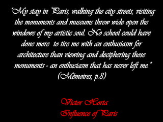 "My stay in Paris, walking the city streets, visiting
the monuments and museums threw wide open the
windows of my artistic soul. No school could have
done more to tire me with an enthusiasm for
architecture than viewing and deciphering those
monuments - an enthusiasm that has never left me."
(Mémoires, p.8)
Victor Horta
Influence of Paris

 