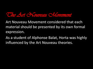 The Art Nouveau Movement
Art Nouveau Movement considered that each
material should be presented by its own formal
expression.
As a student of Alphonse Balat, Horta was highly
influenced by the Art Nouveau theories.

 