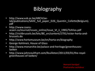 Biblography
• http://www.vub.ac.be/ARCH/aelab/publications/SAHC_full_paper_D26_Quentin_Collette(Belgium).
pdf
• http://www.caansacaen.ca/Journal/issues_online/Issue_VI_ii_1985/Tsihlias.pdf
• http://visitbrussels.be/bitc/BE_en/content/2791/victor-horta-andbrussels.do
• http://www.hortamuseum.be/en/horta-en/biography
• George Kohlmeir, House of Glass
• http://www.monarchie.be/palace-and-heritage/greenhouseslaeken
• http://www.johncoulthart.com/feuilleton/2011/03/01/the-royalgreenhouses-of-laeken/
Hemant kandpal
Prashansha sachdeva

 
