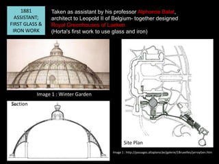 1881
ASSISTANT;
FIRST GLASS &
IRON WORK

Taken as assistant by his professor Alphonse Balat,
architect to Leopold II of Belgium- together designed
Royal Greenhouses of Laeken
(Horta's first work to use glass and iron)

Image 1 : Winter Garden
Section

Site Plan
Image 1 : http://passages.altaplana.be/galerie/1Bruxelles/jarroyGen.htm

 