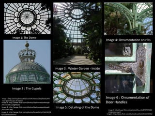Image 1: The Dome

Image 4: Ornamentation on ribs

Image 3 : Winter Garden - Inside

Image 2 : The Cupola

Image 6 : Ornamentation of
Door Handles

Image 1 :http://www.johncoulthart.com/feuilleton/2011/03/01/theroyal-greenhouses-of-laeken/

Image 2: http://www.flickr.com/photos/daphnewaynebough
/4531930532/lightbox/
Image 3: http://www.flickr.com/photos/daphnewaynebough
/4531945786/
Image 4: http://www.flickr.com/photos/bruxelles5/454426254
6/in/photostream/

Image 5: Detailing of the Dome

Image 5: http://www.flickr.com/photos/jfreund1/8707076680
/in/photostream/
Image 6: http://www.flickr.com/photos/bruxelles5/4544259496/

 