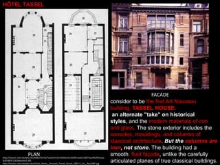 HÔTEL TASSEL

PLAN

http://hanser.ceat.okstate.edu/6083/Horta/Tassel/Victor%20Horta;%20Brussels,%20Tassel%20House,
%201893-5,%20section2.JPG
http://hanser.ceat.okstate.edu/Victor_Horta__Brussels_Tassel_House_1893-5_int__floorABF.jpg

FACADE
consider to be the first Art Nouveau
building, TASSEL HOUSE.
an alternate "take" on historical
styles, and the modern materials of iron
and glass. The stone exterior includes the
consoles, mouldings, and columns of
classical architecture. But the columns are
iron, not stone. The building had a
smooth, fluid façade, unlike the carefully
articulated planes of true classical buildings.

 