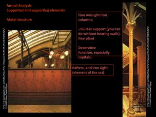 formal Analysis
Supported and supporting elements

- Built-in support (you can
do without bearing walls).
free plant
Decorative
function, especially
capitals.
Rafters, and iron sight
(element of the set)

http://3.bp.blogspot.com/-weH0B6ZAiGU/UFJTn7wyewI/AAAAAAAAAC8/4CBtEZpPUI/s1600/Casa+Tassel15.png

http://3.bp.blogspot.com/-weH0B6ZAiGU/UFJTn7wyewI/AAAAAAAAAC8/4CBtEZpPUI/s1600/Casa+Tassel15.png

Metal structure

Fine wrought iron
columns:

 
