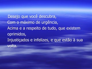 Desejo que você descubra, Com o máximo de urgência, Acima e a respeito de tudo, que existem oprimidos, Injustiçados e infelizes, e que estão à sua volta. 