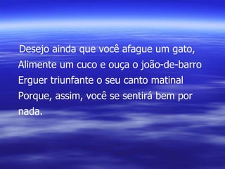 Desejo ainda que você afague um gato, Alimente um cuco e ouça o joão-de-barro Erguer triunfante o seu canto matinal Porque, assim, você se sentirá bem por nada. 