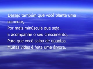 Desejo também que você plante uma semente, Por mais minúscula que seja, E acompanhe o seu crescimento, Para que você saiba de quantas Muitas vidas é feita uma árvore. 