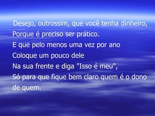 Desejo, outrossim, que você tenha dinheiro, Porque é preciso ser prático. E que pelo menos uma vez por ano Coloque um pouco dele Na sua frente e diga "Isso é meu", Só para que fique bem claro quem é o dono de quem. 