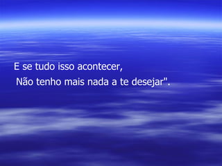 E se tudo isso acontecer, Não tenho mais nada a te desejar". 