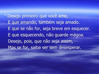 ”  Desejo primeiro que você ame, E que amando, também seja amado. E que se não for, seja breve em esquecer. E que esquecendo, não guarde mágoa. Desejo, pois, que não seja assim, Mas se for, saiba ser sem desesperar. 