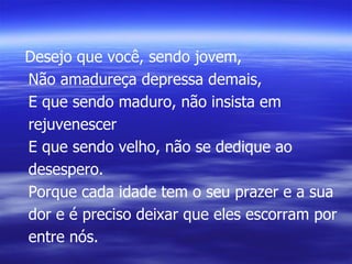 Desejo que você, sendo jovem, Não amadureça depressa demais, E que sendo maduro, não insista em rejuvenescer E que sendo velho, não se dedique ao desespero. Porque cada idade tem o seu prazer e a sua dor e é preciso deixar que eles escorram por entre nós. 