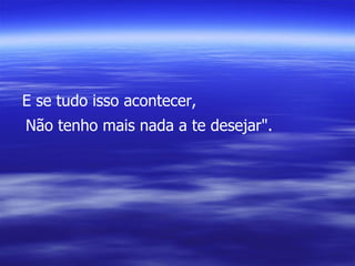 E se tudo isso acontecer, Não tenho mais nada a te desejar". 