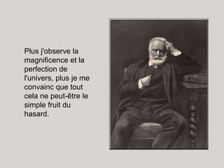 Plus j'observe la magnificence et la perfection de l'univers, plus je me convainc que tout cela ne peut-être le simple fruit du hasard.