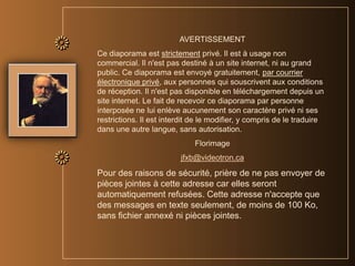 AVERTISSEMENTCe diaporama est strictement privé. Il est à usage non commercial. Il n'est pas destiné à un site internet, ni au grand public. Ce diaporama est envoyé gratuitement, par courrier électronique privé, aux personnes qui souscrivent aux conditions de réception. Il n'est pas disponible en téléchargement depuis un site internet. Le fait de recevoir ce diaporama par personne interposée ne lui enlève aucunement son caractère privé ni ses restrictions. Il est interdit de le modifier, y compris de le traduire dans une autre langue, sans autorisation. Florimagejfxb@videotron.caPour des raisons de sécurité, prière de ne pas envoyer de pièces jointes à cette adresse car elles seront automatiquement refusées. Cette adresse n'accepte que des messages en texte seulement, de moins de 100 Ko, sans fichier annexé ni pièces jointes.