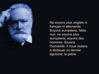 Ne soyons plus anglais ni français ni allemands. Soyons européens. Mais non; ne soyons plus européens; soyons des hommes. Soyons l'humanité. Il nous restera à abdiquer un dernier égoïsme: la patrie.