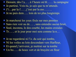 Demain, dès l’a… , à l’heure où bl…… la campagne Je partirai. Vois-tu, je sais que tu m’attends. J’i…par la f…. , j’irai par la mo…… , Je ne puis dem….. loin de toi plus longtemps Je marcherai les yeux fixés sur mes pensées Sans rien voir au de…. , sans entendre aucun bruit, Seul, inconnu, le dos courbé, les mains croisées Tr…. , et le jour pour moi sera comme la n… Je ne regarderai ni l’o. du soir qui tombe, Ni les voiles au loin descendant vers Harfleur, Et quand j’arriverai, je mettrai sur ta tombe Un bo….. de houx vert et de bruyère en fleur 