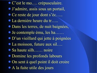 C’est le mo…. crépusculaire. J’admire, assis sous un portail, Ce reste de jour dont s’éc….. La dernière heure du tr….. Dans les terres, de nuit baignées, Je contemple ému, les ha…… D’un vieillard qui jette à poignées La moisson, future aux sil…. Sa haute silh…… noire Domine les profonds labours On sent à quel point il doit croire A la fuite utile des jours  
