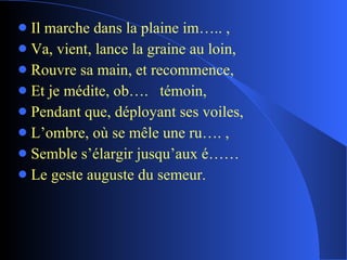 Il marche dans la plaine im….. , Va, vient, lance la graine au loin, Rouvre sa main, et recommence, Et je médite, ob….  témoin, Pendant que, déployant ses voiles, L’ombre, où se mêle une ru…. , Semble s’élargir jusqu’aux é…… Le geste auguste du semeur. 