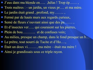 J’eus dans ma blonde en…..  ,hélas ! Trop ép…… , Trois maîtres : - un jardin, un vieux pr…. et ma mère. Le jardin était grand , profond, my…….. , Fermé par de hauts murs aux regards curieux, Semé de fleurs s’ouvrant ainsi que des pa……. , Et d’insectes ver….. qui couraient sur les pierres, Plein de bou………..  et de confuses voix; Au milieu, presque un champ, dans le fond presque un b… Le prêtre, tout nourri de Tacite et d’Ho…., Était un doux vi……. , ma mère – était ma mère ! Ainsi je grandissais sous ce triple rayon. 