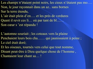 Les champs n’étaient point noirs, les cieux n’étaient pas mo….  Non, le jour rayonnait dans un az.. sans bornes Sur la terre étendu, L’air était plein d’en…. et les prés de verdures Quant il revit ces li… où par tant de bl…… Son cœur s ’est répandu ! L’automne souriait ; les coteaux vers la plaine Penchaient leurs bois cha…… qui jaunissaient à peine ; Le ciel était doré; Et les oiseaux, tournés vers celui que tout nomme, Disant peut-être à Dieu quelque chose de l’homme , Chantaient leur chant sa… ! 