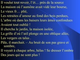 Il voulut tout revoir, l’ét… près de la source La maison où l’aumône avait vidé leur bourse, Le vieux fr… plié, Les retraites d’amour au fond des bois perdues, L’arbre où dans les baisers leurs âmes confondues Avaient tout oublié ! Il chercha le jardin, la maison isolée, La grille d’où l’œil plonge en une oblique allée, Les vergers en talus . Pâle, il marchait. – Au bruit de son pas grave et sombre, Il voyait à chaque arbre, hélas ! Se dresser l’ombre Des jours qui ne sont plus ! 
