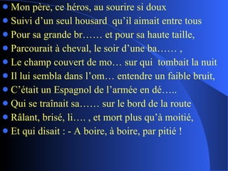 Mon père, ce héros, au sourire si doux Suivi d’un seul housard  qu’il aimait entre tous Pour sa grande br…… et pour sa haute taille, Parcourait à cheval, le soir d’une ba…… , Le champ couvert de mo… sur qui  tombait la nuit Il lui sembla dans l’om… entendre un faible bruit, C’était un Espagnol de l’armée en dé….. Qui se traînait sa…… sur le bord de la route Râlant, brisé, li…. , et mort plus qu’à moitié, Et qui disait : - A boire, à boire, par pitié ! 