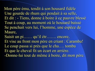 Mon père ému, tendit à son housard fidèle Une gourde de rhum qui pendait à sa selle, Et dit : - Tiens, donne à boire à ce pauvre blessé  Tout à coup, au moment où le housard baissé Se penchait vers lui, l’homme, une espèce de Maure, Saisit un pi…… qu’il étr……. encore, Et vise au front mon père en criant : Caramba! Le coup passa si près que le cha…. tomba Et que le cheval fit un écart en arrière. -Donne-lui tout de même à boire, dit mon père. 