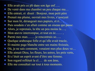 Elle avait pris ce pli dans son âge enf….. De venir dans ma chambre un peu chaque ma… Elle entrait, et  disait : Bonjour, mon petit père Prenait ma plume, ouvrait mes livres, s’asseyait Sur mon lit, dérangeait mes papiers, et ri… , Puis soudain s’en allait comme un oiseau qui passe. Alors, je reprenais, la tête un peu moins la…., Mon œuvre interrompue, et tout en éc…… , Parmi mes man……. je rencontrais so….. Quelque arabesque folle et qu’elle avait tracée, Et mainte page blanche entre ses mains froissée, Où, je ne sais comment, venaient mes plus doux ve… Elle aimait Dieu, les fleurs, les astres, les prés verts, Et c’était un esprit avant d’être une femme. Son regard reflétait la cl….  de son âme, Elle me consultait sur tout à tous moments. 