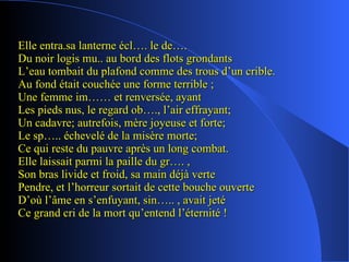 Elle entra.sa lanterne écl…. le de…. Du noir logis mu.. au bord des flots grondants L’eau tombait du plafond comme des trous d’un crible. Au fond était couchée une forme terrible ; Une femme im…… et renversée, ayant Les pieds nus, le regard ob…., l’air effrayant; Un cadavre; autrefois, mère joyeuse et forte; Le sp….. échevelé de la misère morte; Ce qui reste du pauvre après un long combat. Elle laissait parmi la paille du gr…. , Son bras livide et froid, sa main déjà verte Pendre, et l’horreur sortait de cette bouche ouverte D’où l’âme en s’enfuyant, sin….. , avait jeté Ce grand cri de la mort qu’entend l’éternité ! 