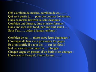 Oh! Combien de marins, combien de ca…….. Qui sont partis jo…. pour des courses lointaines, Dans ce morne horizon se sont évanouis ! Combien ont disparu, dure et triste fortune ! Dans une mer sans fond, par une nuit sans l… , Sous l’av….. océan à jamais enfouis ! Combien de pa….. morts avec leurs équipages ! L’ouragan de leur vie a pris toutes les pages Et d’un souffle il a tout dis….. sur les flots ! Nul ne sera leur fin dans l’a…. plongée. Chaque vague en passant d’un butin s’est chargée : L’une a saisi l’esquif, l’autre les ma……! 