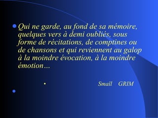 Qui ne garde, au fond de sa mémoire, quelques vers à demi oubliés, sous forme de récitations, de comptines ou de chansons et qui reviennent au galop à la moindre évocation, à la moindre émotion… Smaïl  GRIM 