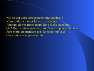 Nul ne sait votre sort, pauvres têtes perdues ! Vous roulez à travers les so….. étendues, Heurtant de vos fronts morts des écueils inconnus. Oh ! Que de vieux parents , qui n’avaient plus qu’un rêve, Sont morts en attendant tous les jours, sur la gr… , Ceux qui ne sont pas revenus. 
