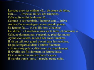 Lorsque avec ses enfants vê… de peaux de bêtes, Ech…. .  , livide au milieu des tempêtes, Caïn se fut enfui de devant Jé…. , Comme le soir tombait, l’homme som… arriva Au bas d’une montagne en une grande plaine; Sa femme fat….. et ses fils hors d’haleine Lui dirent : « Couchons-nous sur la terre, et dormons. » Caïn, ne dormant pas, songeait au pied des monts Ayant levé la tête, au fond des cieux funèbres, Il vit un œil, tout grand ouvert dans les ténèbres, Et qui le regardait dans l’ombre fixement. « Je suis trop près », dit-il avec un tremblement. Il réveilla ses fils dormant, sa femme lasse, Et se remit à fuir sinistre dans l’espace. Il marcha trente jours, il marcha trente nuits. 