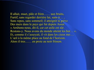 Il allait, muet, pâle et frém…… aux bruits, Furtif, sans regarder derrière lui, sans tr… , Sans repos, sans sommeil; il atteignit la grève Des mers dans le pays qui fut depuis Assur. « Arrêtons-nous, dit-il, car cet asile est sûr. Restons-y. Nous avons du monde atteint les bor… ». Et, comme il s’asseyait, il vit dans les cieux mo…. L’œil à la même place au fond de l’horizon. Alors il tres…… en proie au noir frisson.  