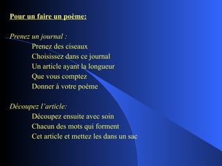 Pour un faire un poème: Prenez un journal : Prenez des ciseaux Choisissez dans ce journal Un article ayant la longueur Que vous comptez Donner à votre poème Découpez l’article: Découpez ensuite avec soin Chacun des mots qui forment Cet article et mettez les dans un sac 