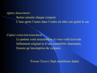 Agitez doucement : Sortez ensuite chaque coupure L’une après l’autre dans l’ordre où elles ont quitté le sac Copiez consciencieusement : Le poème vous ressemblera et vous voilà écrivain Infiniment original et d’une sensibilité charmante, Encore qu’incomprise du vulgaire.   Tristan Tzara  ( Sept manifestes dada) 