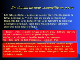 En chacun de nous sommeille un poète Les petites « tribus » de mots ci-dessous proviennent chacune de textes poétiques de Victor Hugo qui ont été découpés. Les fragments dont vous disposez vont vous permettre de composer des poèmes originaux, selon toute vraisemblance, différents entre eux et du modèle original. 1  le jour – L’été, – couverte- lorsque- de fleurs- a fui, - de fleurs – couverte- au  loin –  enivrant;  - verse -  La plaine  - un parfum -  entr’ouverte , - Les yeux – l’oreille- fermés, -  aux rumeurs-  On – demi- qu’à-  ne dort- transparent.  – sommeil – d’un - 2  La haute- veillent- où quelques- cheminée- flammes – sombre- Rougit-  le plafond- sur le lit-  et le front- prie -  Une femme- et songe- à genoux - et pâlit . – C’est la mère . – seule- Elle est – Au ciel, - Et dehors,- aux rocs,-  à la nuit ,- d’écume, - aux vents,- à la brume,- blanc- jette – son noir- océan- Le sinistre – sanglot. 