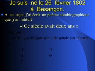 Je suis  né le 26  février 1802 à  Besançon. A  ce  sujet, j’ai écrit  un poème autobiographique  que  j’ai  intitulé « Ce siècle avait deux ans » Question 1: Le chiffre qui désigne ma ville natale sur la carte est : -1 -4 -2 -5 -3 