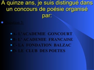 A quinze ans, je suis distingué dans un concours de poésie organisé par: Question 3: A- L’ACADEMIE  GONCOURT B- L’ ACADEMIE  FRANCAISE C- LA  FONDATION  BALZAC D- LE  CLUB  DES POETES 