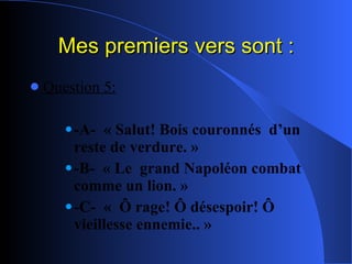 Mes premiers vers sont : Question 5: -A-  « Salut! Bois couronnés  d’un reste de verdure. » -B-  « Le  grand Napoléon combat  comme un lion. » -C-  «  Ô rage! Ô désespoir! Ô vieillesse ennemie.. »   