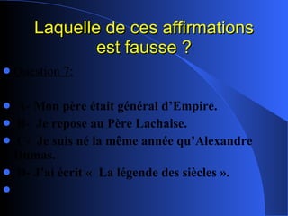 Laquelle de ces affirmations est fausse ? Question 7: A- Mon père était général d’Empire. B-  Je repose au Père Lachaise. C-  Je suis né la même année qu’Alexandre Dumas. D- J’ai écrit «  La légende des siècles ». 