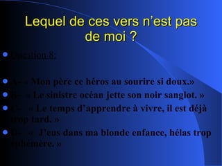 Lequel de ces vers n’est pas de moi ? Question 8: A- « Mon père ce héros au sourire si doux.» B-  « Le sinistre océan jette son noir sanglot. » C-  « Le temps d’apprendre à vivre, il est déjà trop tard. » D-  «  J’eus dans ma blonde enfance, hélas trop éphémère. » 