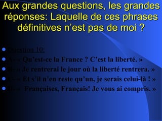 Aux grandes questions, les grandes réponses: Laquelle de ces phrases définitives n’est pas de moi ? Question 10: A- « Qu’est-ce la France ? C’est la liberté. » B- « Je rentrerai le jour où la liberté rentrera. » C- « Et s’il n’en reste qu’un, je serais celui-là ! » D- «  Françaises, Français! Je vous ai compris. » 
