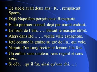Ce siècle avait deux ans ! R… remplaçait Sparte, Déjà Napoléon perçait sous Bonaparte Et du premier consul, déjà par maint endroit, Le front de l’em…… brisait le masque étroit, Alors dans Be……, vieille ville espagnole, Jeté comme la graine au gré de l’a.. qui vole, Naquit d’un sang breton et lorrain à la fois Un enfant sans couleur, sans regard et sans voix, Si déb… qu’il fut, ainsi qu’une chi…. ; 