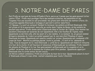    Earl Frollo ne veut pas de livres diffusés à Paris, parce qu'il pense que les gens peuvent lutter
    contre l'État. Frollo veut protéger Paris des manuels scolaires, les assistants et les
    Tziganes. Puis une nouvelle loi est proclamée :les gitans sont interdits de rentrer à Paris. Or,
    une gitane appelée Emeraude s'échappe et parvient à entrer dans Paris.
    A l'époque, il y avait un carnaval. Pendant le Carnaval, les soldats arrêttent Eméraude .Elle
    est gitane et ils la poursuivent, mais elle se cache dans l'église du Bossu, où les soldats ne
    peuvent pas entrer. Frollo donne asile à Emeraude dans le clocher de l'église. Pour monter les
    escaliers, Emeraude est surprise de voir Quasimodo. Elle a les feuilles de l'église, mais
    Quasimodo va derrière elle, elle les saisit et y les ramène. A ce moment -là, un garçon nommé
    Gringoire demande de l'aide à un soldat passant par là, son nom était Phoebus et sauve
    Emeraude du bossu. Quasimodo est ensuite conduit en prison. Quasimodo est condamné à 50
    coups de fouet . Montré au publique,épuisé ,toute la journée , il a soif et lui demande de
    l'eau. Tous se moquent de lui, mais Emeraude a pitié de lui. Quasimodo est libéré et retourne
    à la tour de la cloche .Il est heureux et amoureux d'Emeraude par sa noblesse. Frollo ressenti
    de jalousie de Phoebus et le tue. Des gens pensent qu‘Emeraude est la coupable et on la
    conduit en prison. Elle est à nouveau sur la place pour être pendue . Quasimodo apperçoit
    Emeraude avec la corde autour de son coucou.
   Un féroce combat commence. Frollo se précipite du haut de la tour. Quasimodo pleure la mort
    d´Eméraude etmeurt à ses côtés restant ensemble pour toute l'éternité.
 