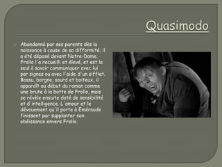   Abandonné par ses parents dès la
    naissance à cause de sa difformité, il
    a été déposé devant Notre-Dame.
    Frollo l'a recueilli et élevé, et est le
    seul à savoir communiquer avec lui
    par signes ou avec l'aide d'un sifflet.
    Bossu, borgne, sourd et boiteux, il
    apparaît au début du roman comme
    une brute à la botte de Frollo, mais
    se révèle ensuite doté de sensibilité
    et d'intelligence. L'amour et le
    dévouement qu'il porte à Eméraude
    finissent par supplanter son
    obéissance envers Frollo.
 