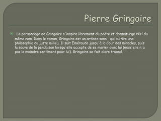  Le personnage de Gringoire s'inspire librement du poète et dramaturge réel du
  même nom. Dans le roman, Gringoire est un artiste sans qui cultive une
  philosophie du juste milieu. Il suit Eméraude jusqu'à la Cour des miracles, puis
  la sauve de la pendaison lorsqu'elle accepte de se marier avec lui (mais elle n'a
  pas le moindre sentiment pour lui). Gringoire se fait alors truand.
 
