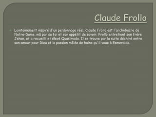    Lointainement inspiré d'un personnage réel, Claude Frollo est l'archidiacre de
    Notre-Dame, mû par sa foi et son appétit de savoir. Frollo entretient son frère
    Jehan, et a recueilli et élevé Quasimodo. Il se trouve par la suite déchiré entre
    son amour pour Dieu et la passion mêlée de haine qu'il voue à Esmeralda.
 